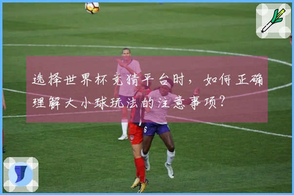选择世界杯竞猜平台时，如何正确理解大小球玩法的注意事项？