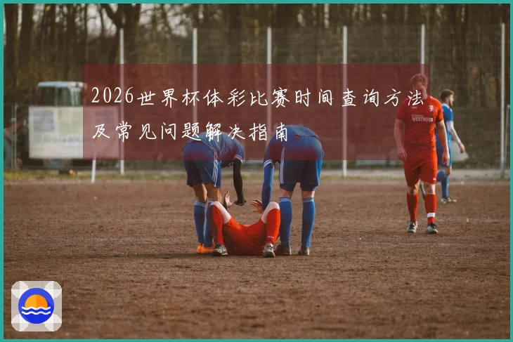 2026世界杯体彩比赛时间查询方法及常见问题解决指南